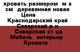 кровать размером 2м х90 см. деревянная новая › Цена ­ 1 000 - Краснодарский край, Северский р-н, Северская ст-ца Мебель, интерьер » Кровати   